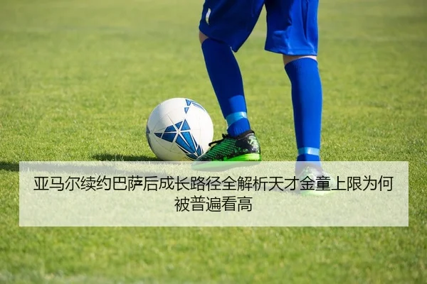 亚马尔续约巴萨后成长路径全解析天才金童上限为何被普遍看高